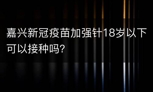 嘉兴新冠疫苗加强针18岁以下可以接种吗？