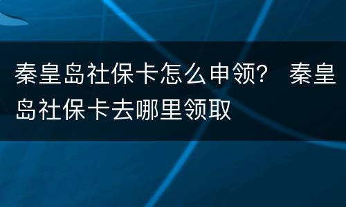 秦皇岛社保卡怎么申领？ 秦皇岛社保卡去哪里领取