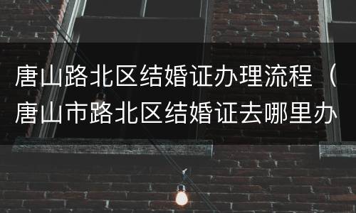 唐山路北区结婚证办理流程（唐山市路北区结婚证去哪里办理）