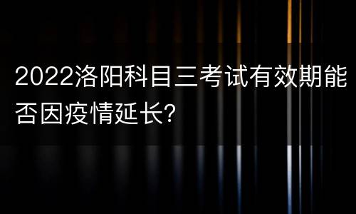 2022洛阳科目三考试有效期能否因疫情延长？