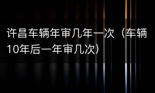 许昌车辆年审几年一次（车辆10年后一年审几次）