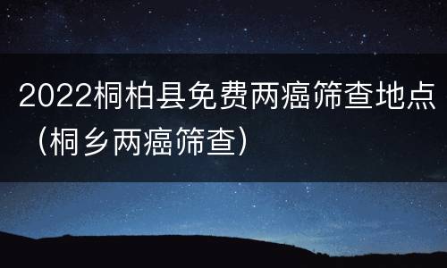 2022桐柏县免费两癌筛查地点（桐乡两癌筛查）