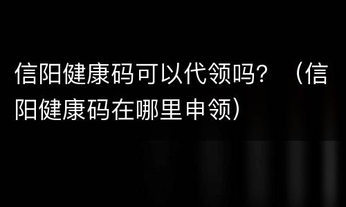 信阳健康码可以代领吗？（信阳健康码在哪里申领）
