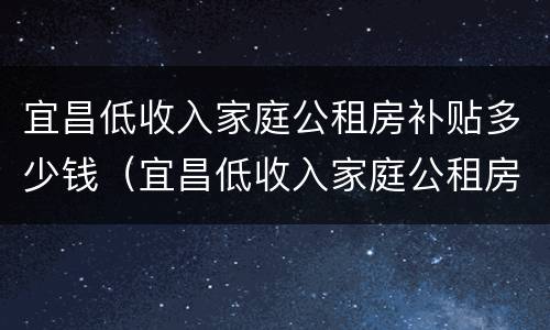 宜昌低收入家庭公租房补贴多少钱（宜昌低收入家庭公租房补贴多少钱一年）