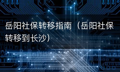 岳阳社保转移指南（岳阳社保转移到长沙）
