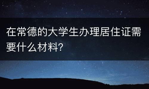 在常德的大学生办理居住证需要什么材料？