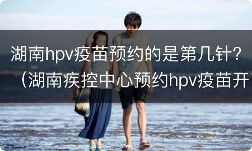 湖南hpv疫苗预约的是第几针?（湖南疾控中心预约hpv疫苗开放时间）
