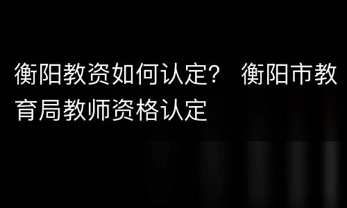 衡阳教资如何认定？ 衡阳市教育局教师资格认定