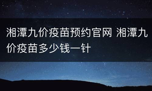 湘潭九价疫苗预约官网 湘潭九价疫苗多少钱一针