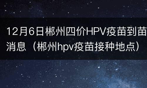 12月6日郴州四价HPV疫苗到苗消息（郴州hpv疫苗接种地点）