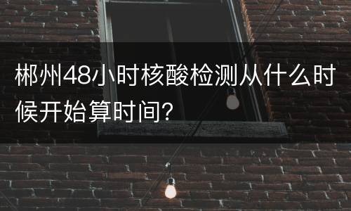 郴州48小时核酸检测从什么时候开始算时间？