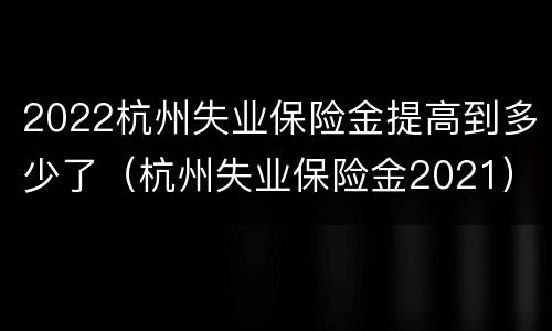 2022杭州失业保险金提高到多少了（杭州失业保险金2021）