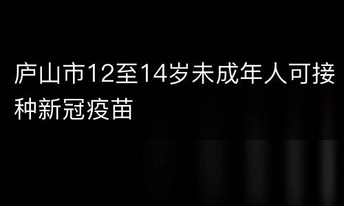 庐山市12至14岁未成年人可接种新冠疫苗