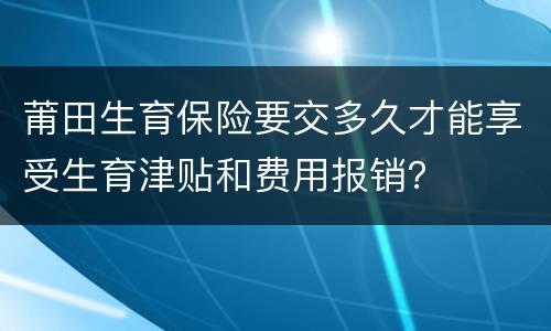 莆田生育保险要交多久才能享受生育津贴和费用报销？