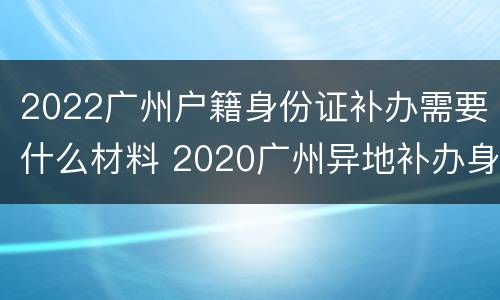 2022广州户籍身份证补办需要什么材料 2020广州异地补办身份证要带啥