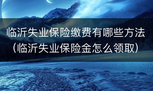 临沂失业保险缴费有哪些方法（临沂失业保险金怎么领取）