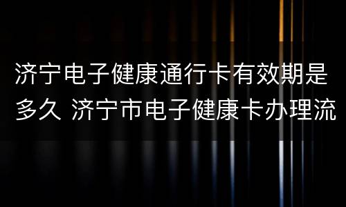 济宁电子健康通行卡有效期是多久 济宁市电子健康卡办理流程
