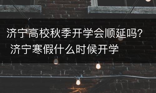 济宁高校秋季开学会顺延吗？ 济宁寒假什么时候开学