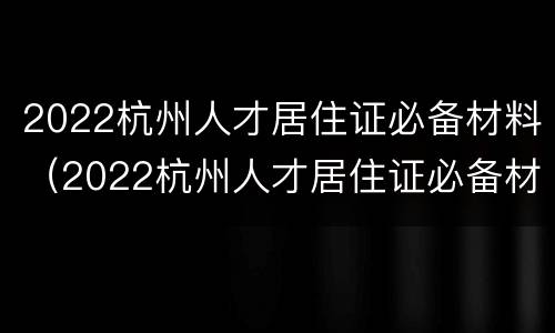 2022杭州人才居住证必备材料（2022杭州人才居住证必备材料有什么）