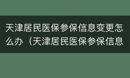 天津居民医保参保信息变更怎么办（天津居民医保参保信息变更怎么办理）