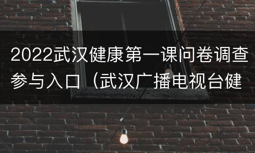 2022武汉健康第一课问卷调查参与入口（武汉广播电视台健康第一课调查问卷）