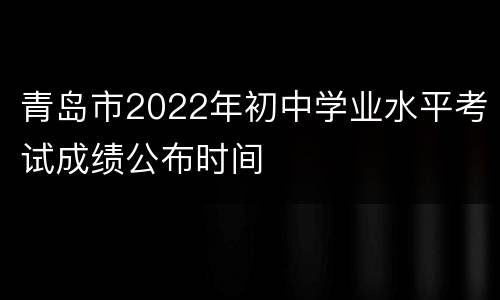 青岛市2022年初中学业水平考试成绩公布时间