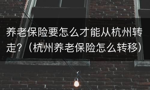 养老保险要怎么才能从杭州转走?（杭州养老保险怎么转移）