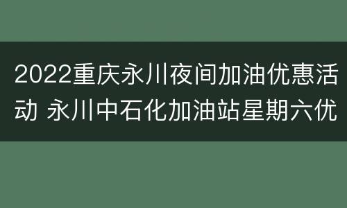 2022重庆永川夜间加油优惠活动 永川中石化加油站星期六优惠