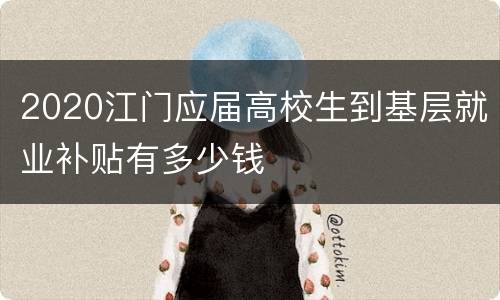 2020江门应届高校生到基层就业补贴有多少钱