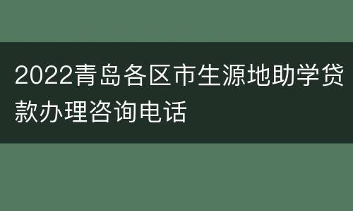 2022青岛各区市生源地助学贷款办理咨询电话