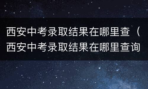 西安中考录取结果在哪里查（西安中考录取结果在哪里查询）