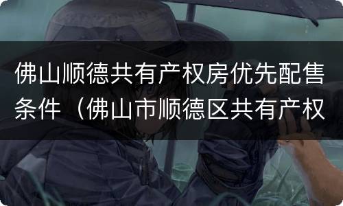 佛山顺德共有产权房优先配售条件（佛山市顺德区共有产权房）