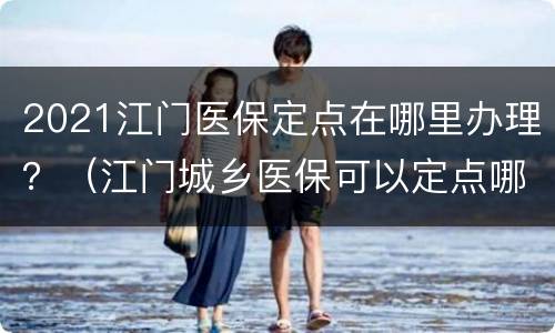 2021江门医保定点在哪里办理？（江门城乡医保可以定点哪里?）