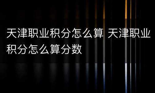 天津职业积分怎么算 天津职业积分怎么算分数