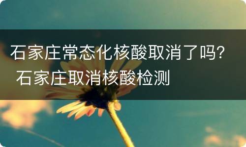石家庄常态化核酸取消了吗？ 石家庄取消核酸检测