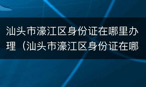 汕头市濠江区身份证在哪里办理（汕头市濠江区身份证在哪里办理的）