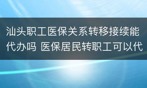 汕头职工医保关系转移接续能代办吗 医保居民转职工可以代办吗