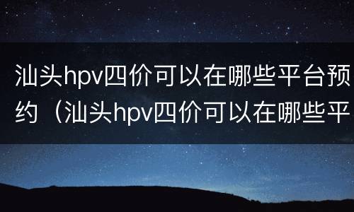 汕头hpv四价可以在哪些平台预约（汕头hpv四价可以在哪些平台预约打）