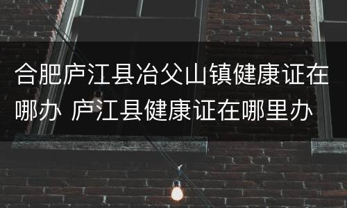 合肥庐江县冶父山镇健康证在哪办 庐江县健康证在哪里办