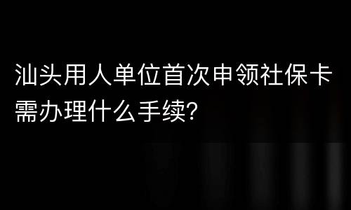 汕头用人单位首次申领社保卡需办理什么手续？
