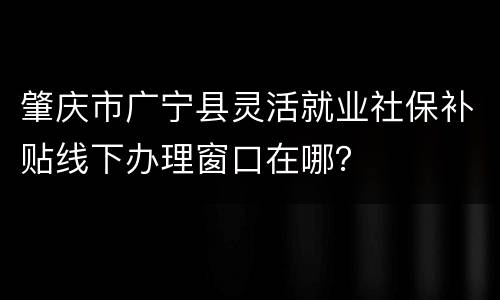 肇庆市广宁县灵活就业社保补贴线下办理窗口在哪？