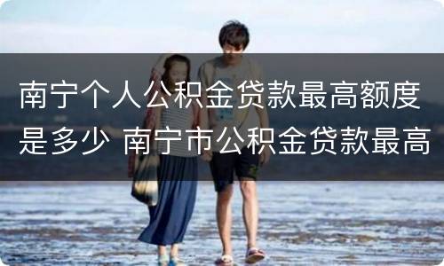 南宁个人公积金贷款最高额度是多少 南宁市公积金贷款最高额度是多少