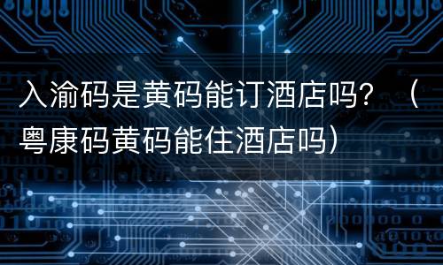 入渝码是黄码能订酒店吗？（粤康码黄码能住酒店吗）