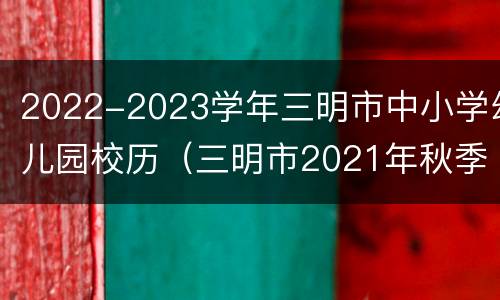 2022-2023学年三明市中小学幼儿园校历（三明市2021年秋季小学招生）