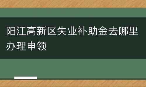 阳江高新区失业补助金去哪里办理申领