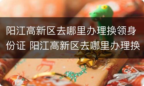 阳江高新区去哪里办理换领身份证 阳江高新区去哪里办理换领身份证业务