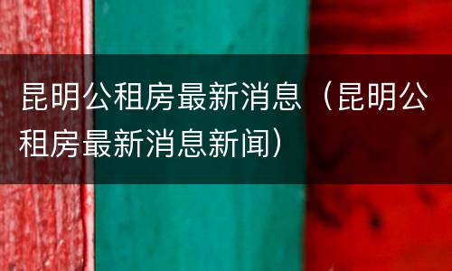 昆明公租房最新消息（昆明公租房最新消息新闻）