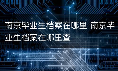 南京毕业生档案在哪里 南京毕业生档案在哪里查