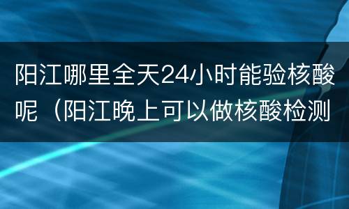 阳江哪里全天24小时能验核酸呢（阳江晚上可以做核酸检测吗）
