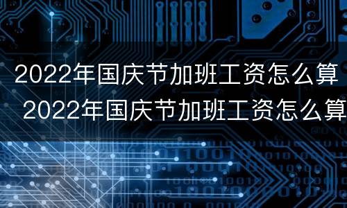 2022年国庆节加班工资怎么算 2022年国庆节加班工资怎么算的